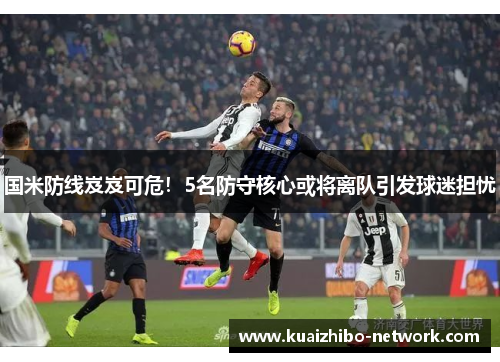 国米防线岌岌可危！5名防守核心或将离队引发球迷担忧