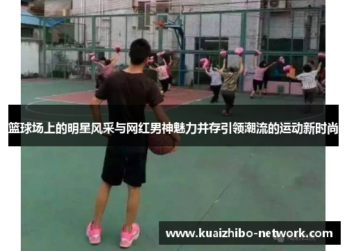 篮球场上的明星风采与网红男神魅力并存引领潮流的运动新时尚