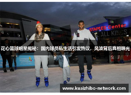 花心篮球明星揭秘：国内球员私生活引发热议，风波背后真相曝光