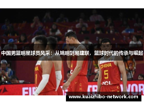 中国男篮明星球员风采：从姚明到易建联，篮球时代的传承与崛起